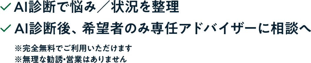 AI診断で悩み/状況を整理。AI診断後、希望者のみ専任アドバイザーに相談へ。完全無料でご利用いただけます。無理な勧誘・営業はありません。