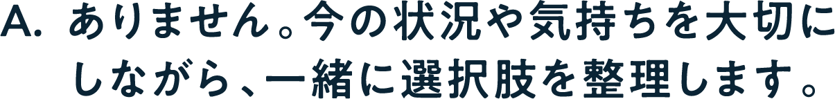A. ありません。今の状況や気持ちを大切にしながら、一緒に選択肢を整理します。